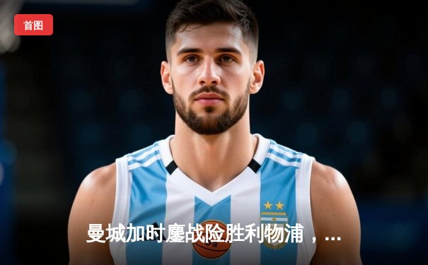 曼城加时鏖战险胜利物浦，社区盾杯开启新赛季序幕