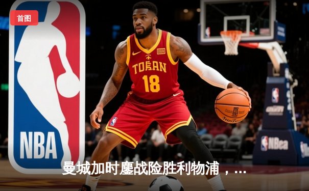 曼城加时鏖战险胜利物浦，豪取社区盾杯开启新赛季征程