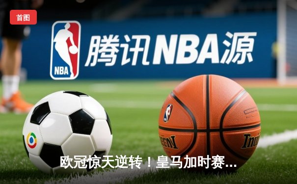 欧冠惊天逆转！皇马加时赛3-2淘汰拜仁，维尼修斯绝杀引爆伯纳乌