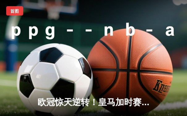 欧冠惊天逆转！皇马加时赛3-2淘汰曼城，本泽马戴帽维尼修斯绝杀